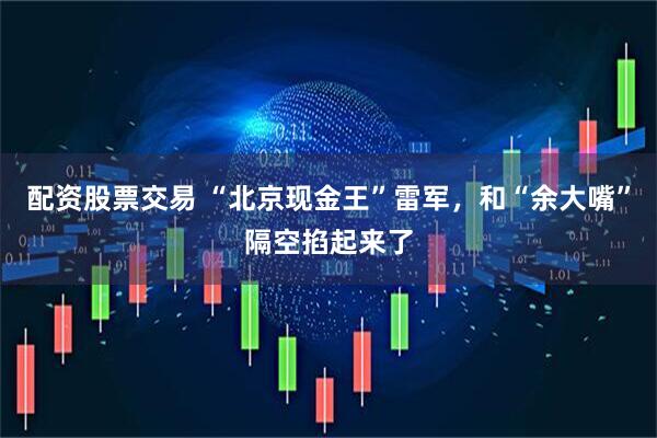配资股票交易 “北京现金王”雷军，和“余大嘴”隔空掐起来了