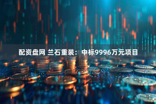 配资盘网 兰石重装：中标9996万元项目