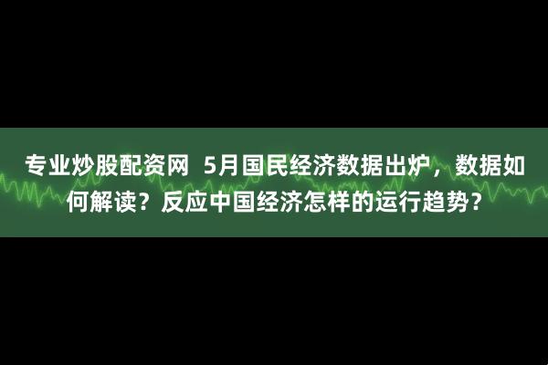 专业炒股配资网  5月国民经济数据出炉，数据如何解读？反应中国经济怎样的运行趋势？
