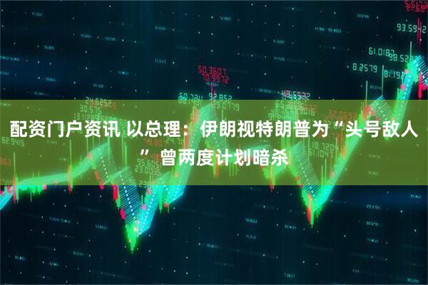 配资门户资讯 以总理：伊朗视特朗普为“头号敌人” 曾两度计划暗杀