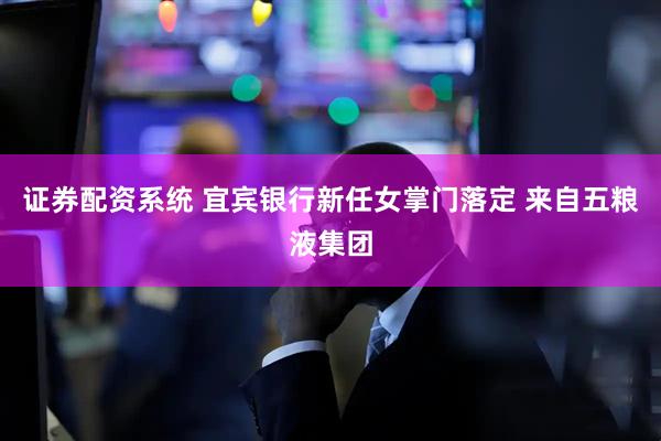 证券配资系统 宜宾银行新任女掌门落定 来自五粮液集团