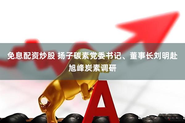 免息配资炒股 扬子碳素党委书记、董事长刘明赴旭峰炭素调研
