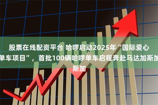 股票在线配资平台 哈啰启动2025年“国际爱心单车项目”，首批100辆哈啰单车启程奔赴马达加斯加