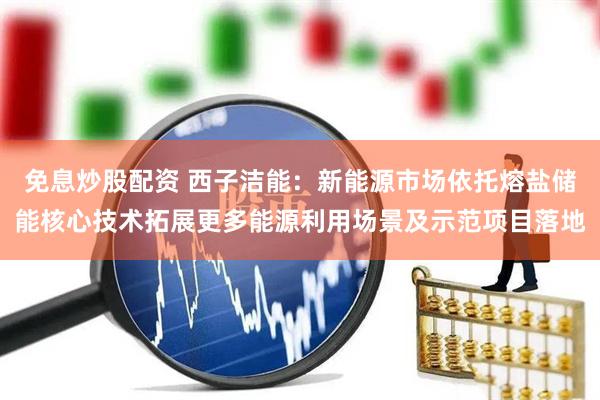 免息炒股配资 西子洁能：新能源市场依托熔盐储能核心技术拓展更多能源利用场景及示范项目落地