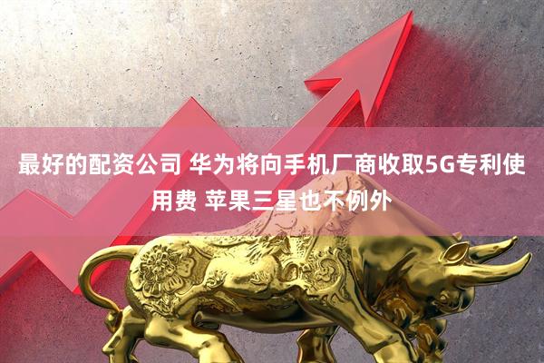 最好的配资公司 华为将向手机厂商收取5G专利使用费 苹果三星也不例外