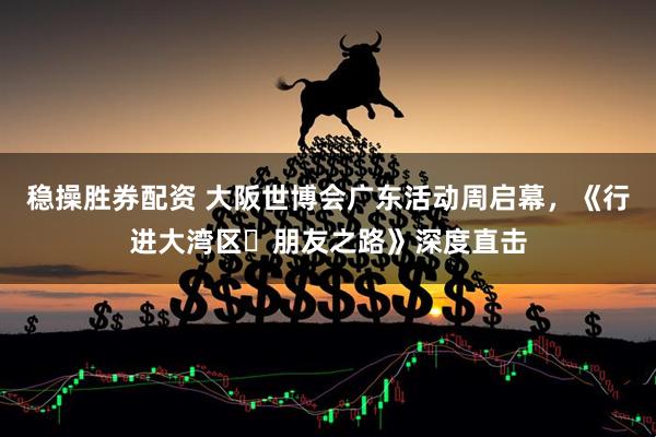 稳操胜券配资 大阪世博会广东活动周启幕，《行进大湾区・朋友之路》深度直击