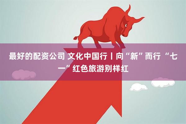 最好的配资公司 文化中国行丨向“新”而行 “七一”红色旅游别样红
