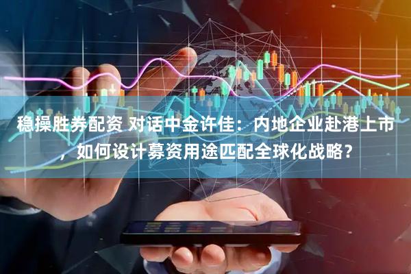 稳操胜券配资 对话中金许佳：内地企业赴港上市，如何设计募资用途匹配全球化战略？