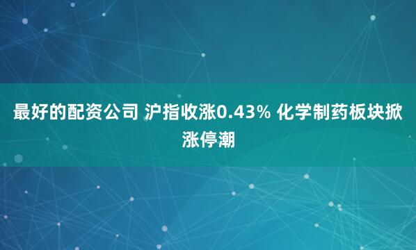 最好的配资公司 沪指收涨0.43% 化学制药板块掀涨停潮