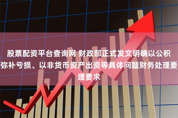股票配资平台查询网 财政部正式发文明确以公积金弥补亏损、以非货币资产出资等具体问题财务处理要求