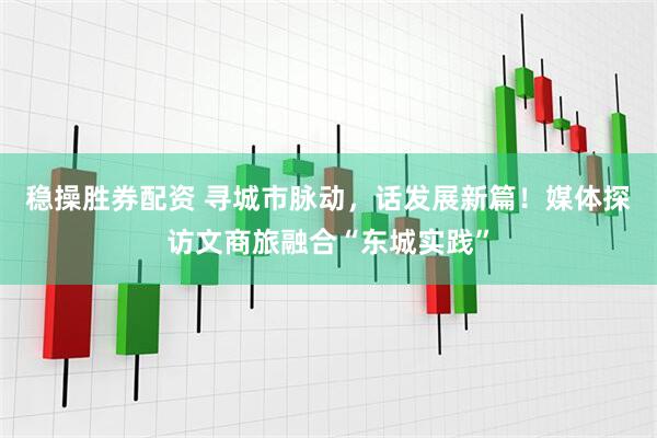 稳操胜券配资 寻城市脉动，话发展新篇！媒体探访文商旅融合“东城实践”
