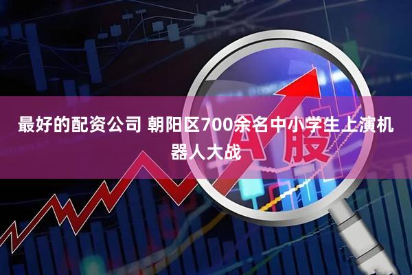 最好的配资公司 朝阳区700余名中小学生上演机器人大战