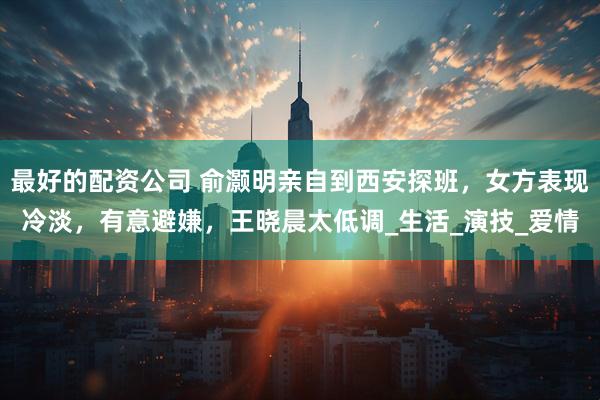 最好的配资公司 俞灏明亲自到西安探班，女方表现冷淡，有意避嫌，王晓晨太低调_生活_演技_爱情