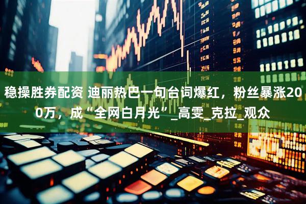 稳操胜券配资 迪丽热巴一句台词爆红，粉丝暴涨200万，成“全网白月光”_高雯_克拉_观众