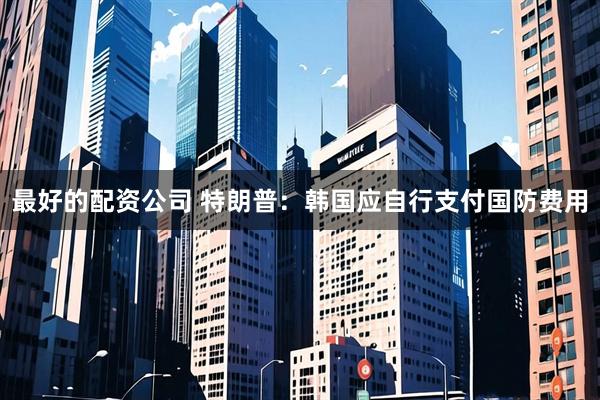 最好的配资公司 特朗普：韩国应自行支付国防费用