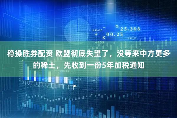 稳操胜券配资 欧盟彻底失望了，没等来中方更多的稀土，先收到一份5年加税通知