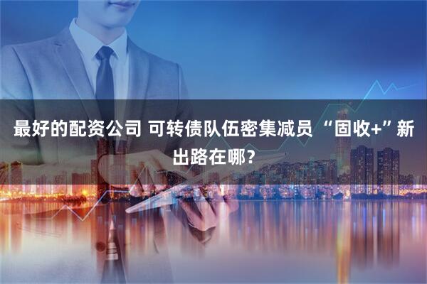 最好的配资公司 可转债队伍密集减员 “固收+”新出路在哪？