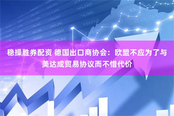 稳操胜券配资 德国出口商协会：欧盟不应为了与美达成贸易协议而不惜代价