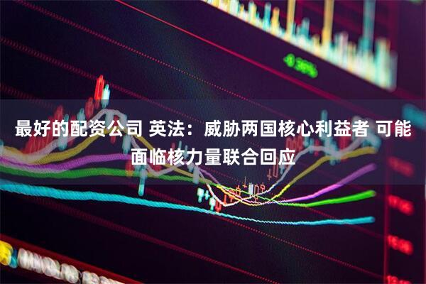 最好的配资公司 英法：威胁两国核心利益者 可能面临核力量联合回应