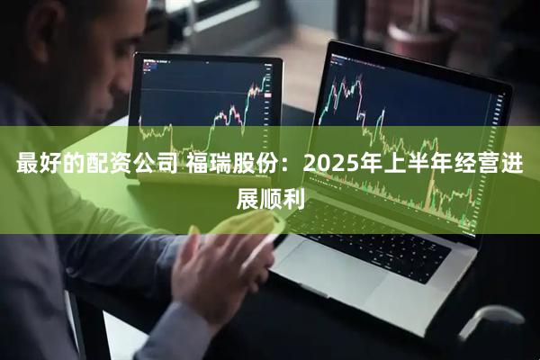 最好的配资公司 福瑞股份：2025年上半年经营进展顺利