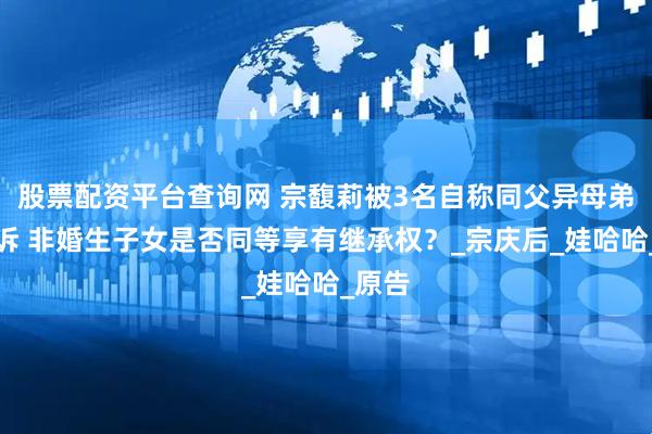股票配资平台查询网 宗馥莉被3名自称同父异母弟妹起诉 非婚生子女是否同等享有继承权？_宗庆后_娃哈哈_原告