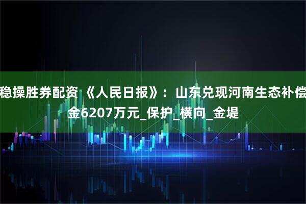 稳操胜券配资 《人民日报》：山东兑现河南生态补偿金6207万元_保护_横向_金堤
