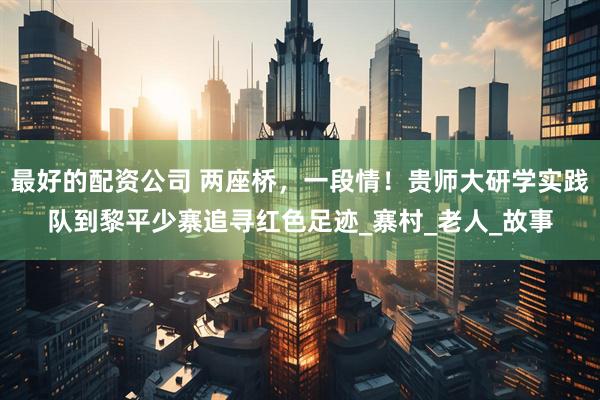 最好的配资公司 两座桥，一段情！贵师大研学实践队到黎平少寨追寻红色足迹_寨村_老人_故事