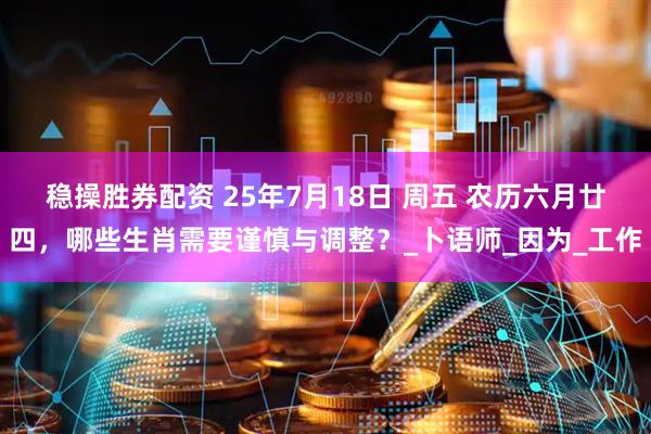 稳操胜券配资 25年7月18日 周五 农历六月廿四，哪些生肖需要谨慎与调整？_卜语师_因为_工作