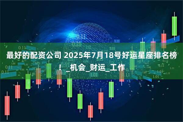 最好的配资公司 2025年7月18号好运星座排名榜！_机会_财运_工作