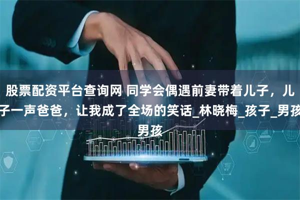 股票配资平台查询网 同学会偶遇前妻带着儿子，儿子一声爸爸，让我成了全场的笑话_林晓梅_孩子_男孩