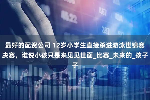 最好的配资公司 12岁小学生直接杀进游泳世锦赛决赛，谁说小孩只是来见见世面_比赛_未来的_孩子
