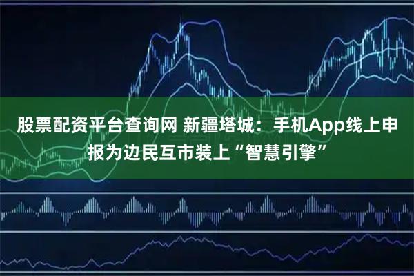 股票配资平台查询网 新疆塔城：手机App线上申报为边民互市装上“智慧引擎”