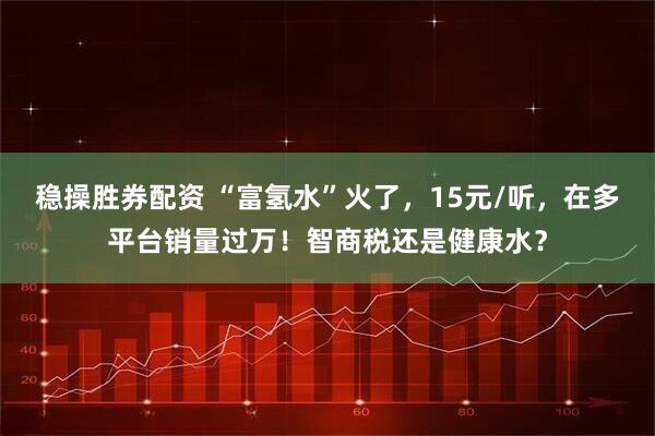 稳操胜券配资 “富氢水”火了，15元/听，在多平台销量过万！智商税还是健康水？