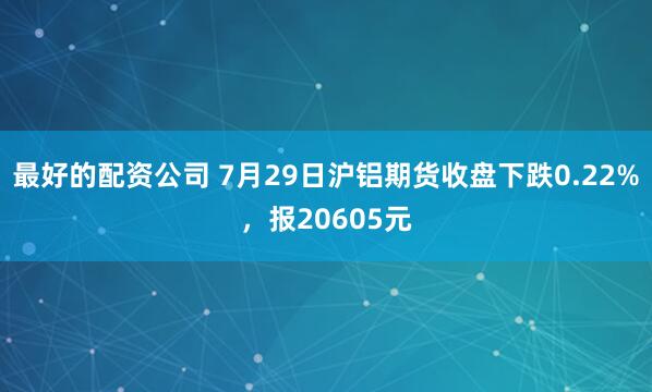 最好的配资公司 7月29日沪铝期货收盘下跌0.22%，报20605元