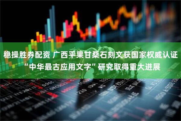 稳操胜券配资 广西平果甘桑石刻文获国家权威认证 “中华最古应用文字”研究取得重大进展