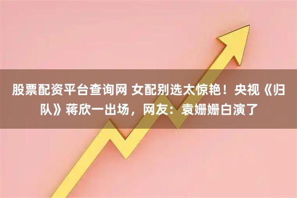 股票配资平台查询网 女配别选太惊艳！央视《归队》蒋欣一出场，网友：袁姗姗白演了