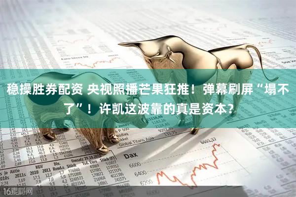 稳操胜券配资 央视照播芒果狂推！弹幕刷屏“塌不了”！许凯这波靠的真是资本？