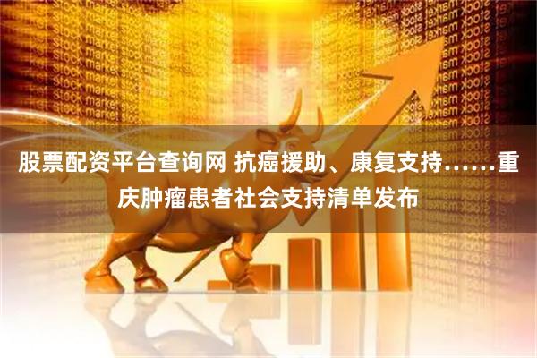 股票配资平台查询网 抗癌援助、康复支持……重庆肿瘤患者社会支持清单发布