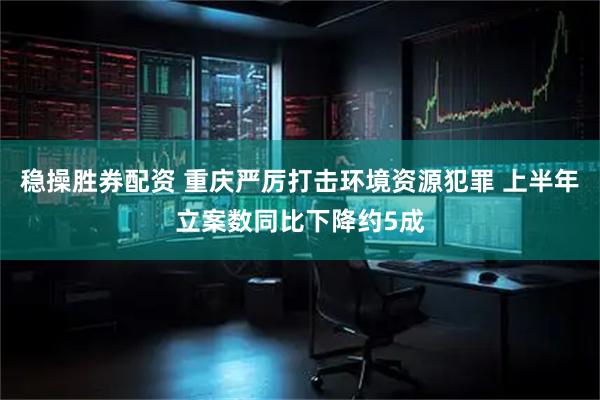 稳操胜券配资 重庆严厉打击环境资源犯罪 上半年立案数同比下降约5成