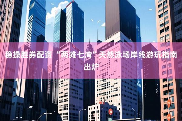 稳操胜券配资 “两滩七湾”天然泳场岸线游玩指南出炉