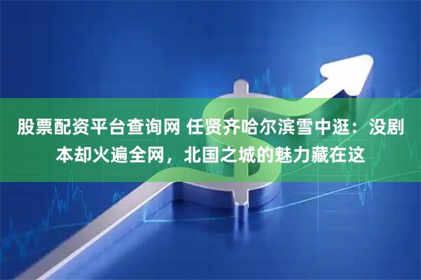 股票配资平台查询网 任贤齐哈尔滨雪中逛：没剧本却火遍全网，北国之城的魅力藏在这